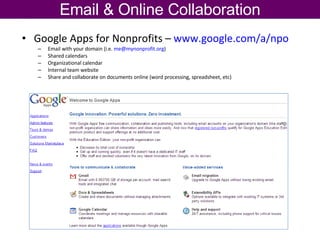 Google Apps for Nonprofits –  www.google.com/a/npo   Email with your domain (i.e.  [email_address] )  Shared calendars Organizational calendar Internal team website Share and collaborate on documents online (word processing, spreadsheet, etc) Email & Online Collaboration 
