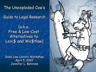 The Unexploded Cow’s  Guide to Legal Research (a.k.a.  Free & Low-Cost  Alternatives to  Lexi$ and We$tlaw) Duke Law Library Workshop April 5, 2007 Jennifer L. Behrens 