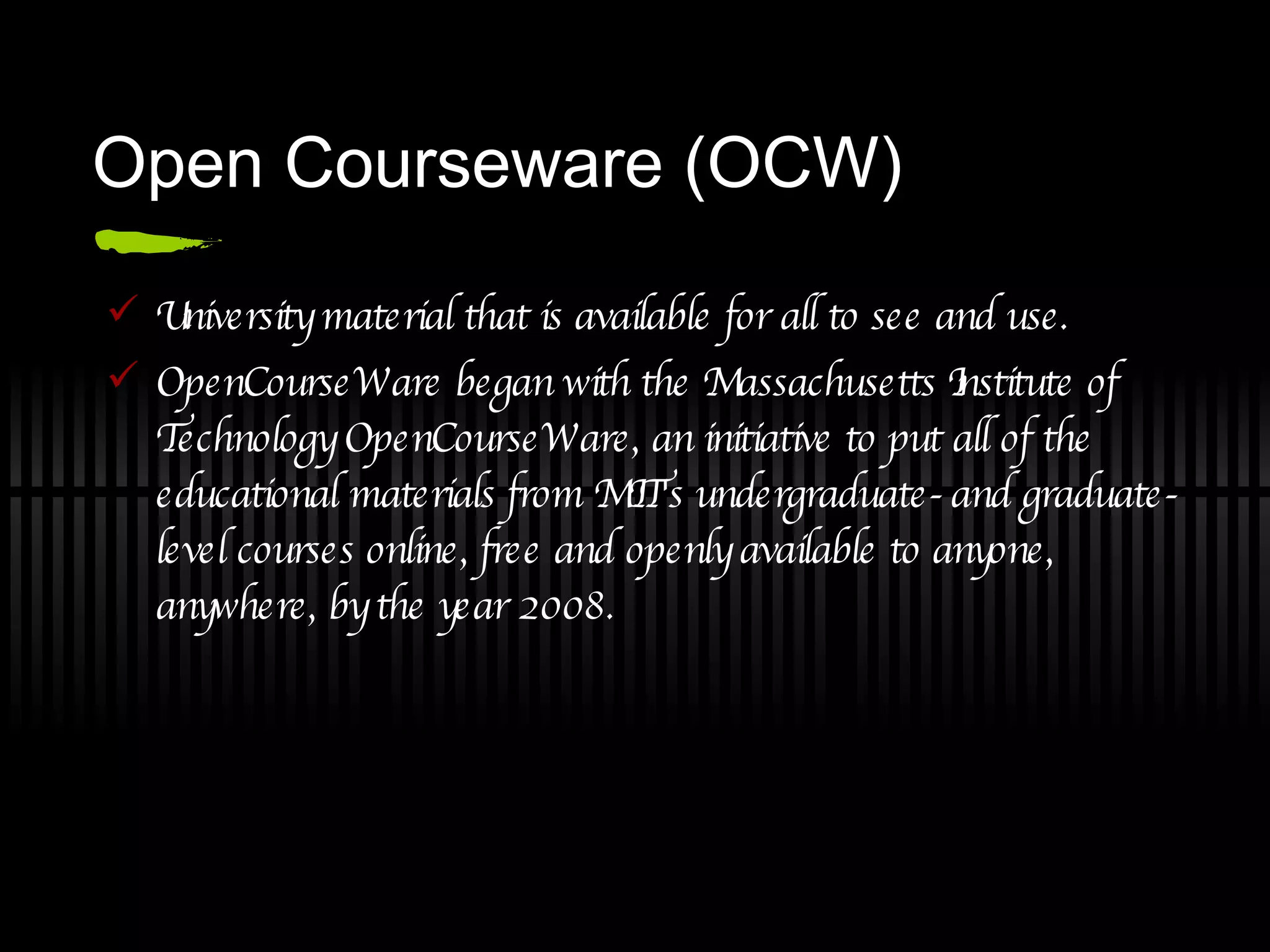 Open Courseware (OCW) University material that is available for all to see and use. OpenCourseWare began with the Massachusetts Institute of Technology OpenCourseWare, an initiative to put all of the educational materials from MIT's undergraduate- and graduate-level courses online, free and openly available to anyone, anywhere, by the year 2008.  