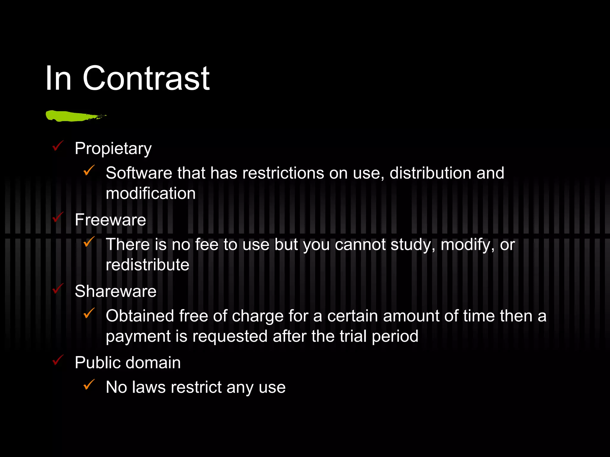 In Contrast Propietary Software that has restrictions on use, distribution and modification Freeware There is no fee to use but you cannot study, modify, or redistribute Shareware Obtained free of charge for a certain amount of time then a payment is requested after the trial period Public domain No laws restrict any use 