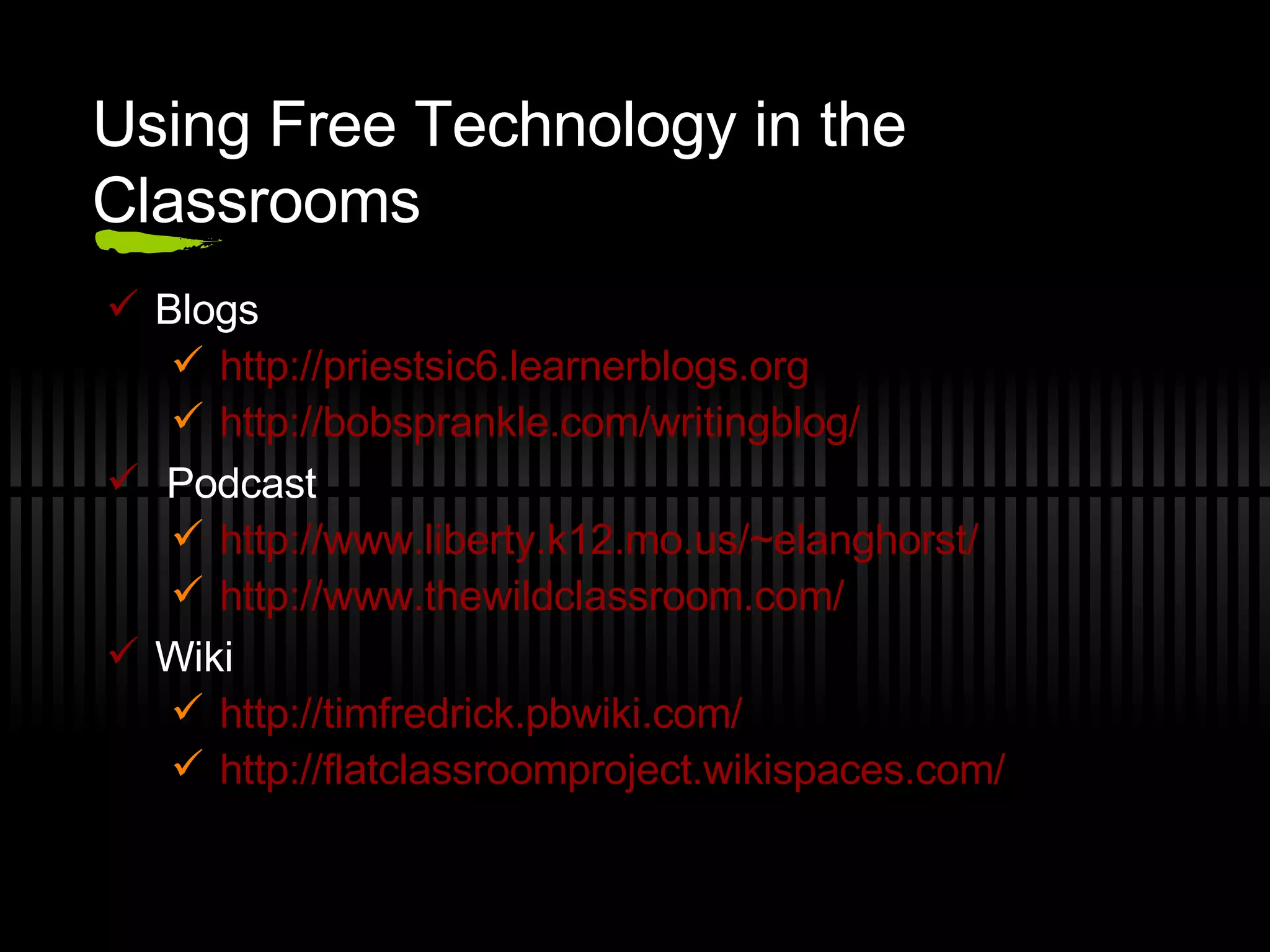 Using Free Technology in the Classrooms Blogs http://priestsic6.learnerblogs.org http://bobsprankle.com/writingblog/   Podcast http://www.liberty.k12.mo.us/~elanghorst/ http://www.thewildclassroom.com/ Wiki http://timfredrick.pbwiki.com/ http://flatclassroomproject.wikispaces.com/   