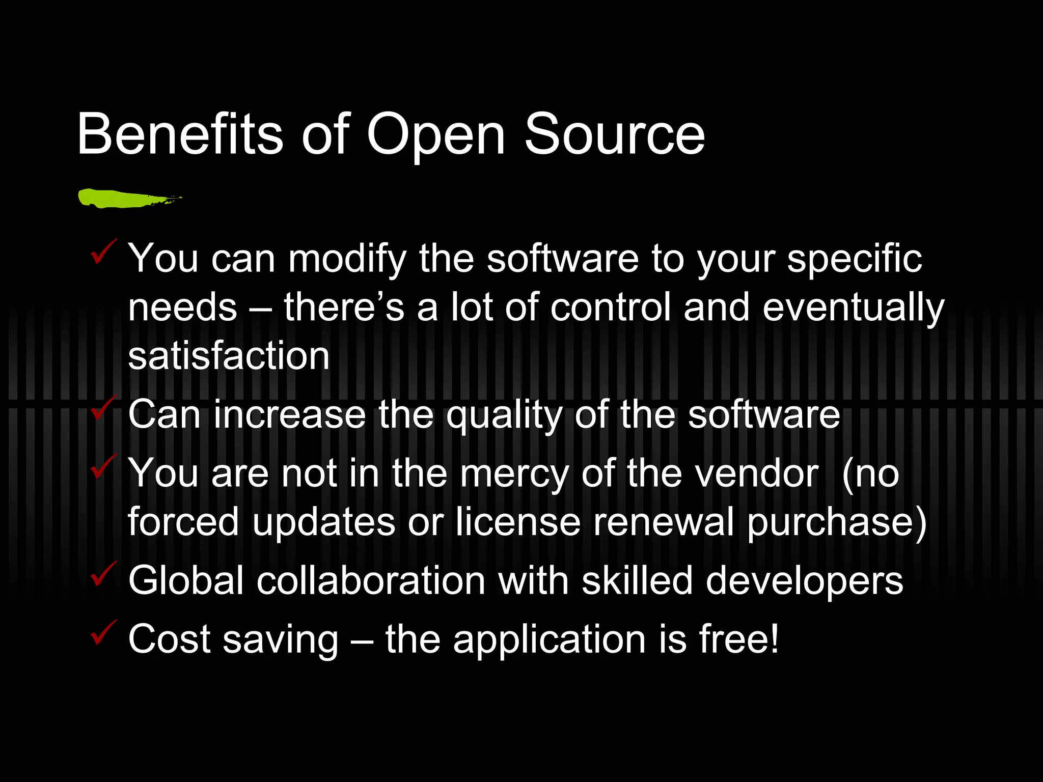 Benefits of Open Source You can modify the software to your specific needs – there’s a lot of control and eventually satisfaction Can increase the quality of the software You are not in the mercy of the vendor  (no forced updates or license renewal purchase) Global collaboration with skilled developers Cost saving – the application is free! 
