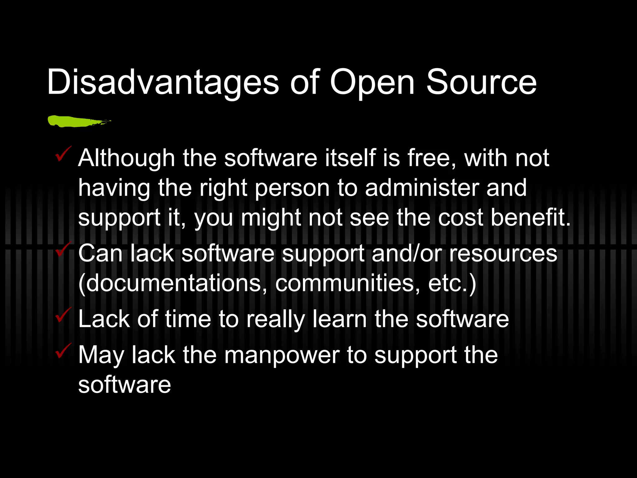 Disadvantages of Open Source Although the software itself is free, with not having the right person to administer and support it, you might not see the cost benefit. Can lack software support and/or resources (documentations, communities, etc.) Lack of time to really learn the software May lack the manpower to support the software 