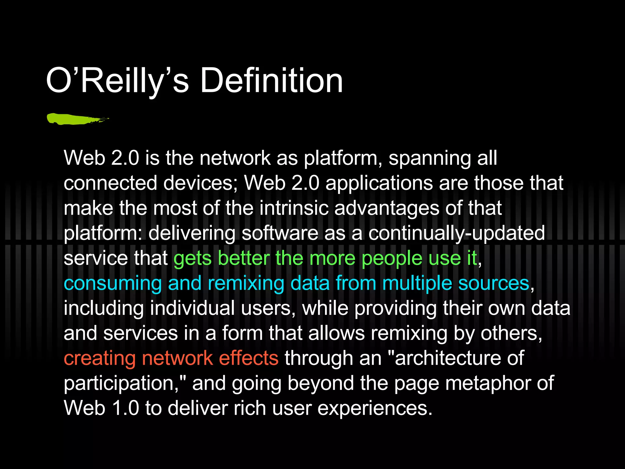 O’Reilly’s Definition Web 2.0 is the network as platform, spanning all connected devices; Web 2.0 applications are those that make the most of the intrinsic advantages of that platform: delivering software as a continually-updated service that  gets better the more people use it ,  consuming and remixing data from multiple sources , including individual users, while providing their own data and services in a form that allows remixing by others,  creating network effects  through an &quot;architecture of participation,&quot; and going beyond the page metaphor of Web 1.0 to deliver rich user experiences. 