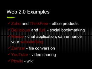 Web 2.0 Examples Zoho  and  ThinkFree  - office products Del.icio.us  and  furl   - social bookmarking Meebo  - chat application, can enhance your  website/blog Zamzar  - file conversion YouTube  - video sharing  Pbwiki  - wiki 