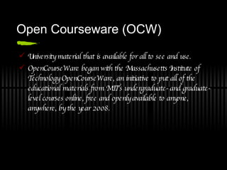 Open Courseware (OCW) University material that is available for all to see and use. OpenCourseWare began with the Massachusetts Institute of Technology OpenCourseWare, an initiative to put all of the educational materials from MIT's undergraduate- and graduate-level courses online, free and openly available to anyone, anywhere, by the year 2008.  