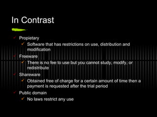 In Contrast Propietary Software that has restrictions on use, distribution and modification Freeware There is no fee to use but you cannot study, modify, or redistribute Shareware Obtained free of charge for a certain amount of time then a payment is requested after the trial period Public domain No laws restrict any use 
