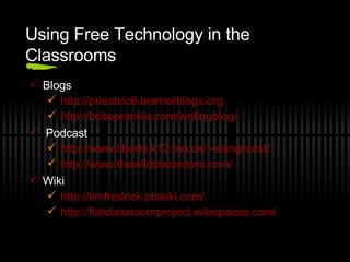 Using Free Technology in the Classrooms Blogs http://priestsic6.learnerblogs.org http://bobsprankle.com/writingblog/   Podcast http://www.liberty.k12.mo.us/~elanghorst/ http://www.thewildclassroom.com/ Wiki http://timfredrick.pbwiki.com/ http://flatclassroomproject.wikispaces.com/   