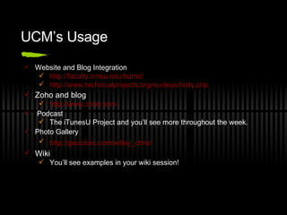 UCM’s Usage Website and Blog Integration http://faculty.cmsu.edu/burns/   http://www.technicalprojects.org/nucleus/holly.php   Zoho and blog http://www.zoho.com   Podcast The iTunesU Project and you’ll see more throughout the week. Photo Gallery http://geocities.com/willey_chris/   Wiki You’ll see examples in your wiki session! 