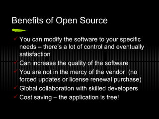 Benefits of Open Source You can modify the software to your specific needs – there’s a lot of control and eventually satisfaction Can increase the quality of the software You are not in the mercy of the vendor  (no forced updates or license renewal purchase) Global collaboration with skilled developers Cost saving – the application is free! 