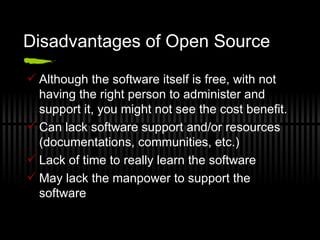 Disadvantages of Open Source Although the software itself is free, with not having the right person to administer and support it, you might not see the cost benefit. Can lack software support and/or resources (documentations, communities, etc.) Lack of time to really learn the software May lack the manpower to support the software 