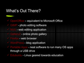 What’s Out There? OpenOffice  – equivalent to Microsoft Office GIMP  - photo editing software NVU  - web editing application Gallery2  - online photo gallery  Firefox  - web browser WordPress  - blog application Portable Apps  - neat software to run many OS apps through a USB drive Edubuntu  - Linux geared towards education 