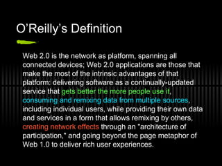 O’Reilly’s Definition Web 2.0 is the network as platform, spanning all connected devices; Web 2.0 applications are those that make the most of the intrinsic advantages of that platform: delivering software as a continually-updated service that  gets better the more people use it ,  consuming and remixing data from multiple sources , including individual users, while providing their own data and services in a form that allows remixing by others,  creating network effects  through an &quot;architecture of participation,&quot; and going beyond the page metaphor of Web 1.0 to deliver rich user experiences. 