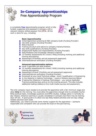 In­Company Apprenticeships 
            Free Apprenticeship Program


A completely free Apprenticeship program which is fully 
funded, supported and assessed in­company with a 
relevant industry skilled assessor from ETA . All the 
work is done for you, including: 


              Basic Apprenticeship 
              Initial Apprentice screening & H&S company Audit (Funding Provider) 
              Job skills analysis (Funding Provider) 
              NVQ Induction 
              Training structure and advice to company trainers/mentors 
              Key skills qualifications (Funding Provider) 
              Employment Rights and responsibilities (Funding Provider) 
              NVQ Portfolios and knowledge reference material 
              12 monthly assessments for a level 2 NVQ (including marking and additional 
              training discussions) 
              Assessment of Portfolio and all assessment paperwork 
              Internal/External verification (Funding Provider) 

              Advanced Apprenticeship options: 
              Level 3 specialist job skills analysis 
              12 monthly assessments for a level 3 NVQ (including marking and additional 
              training discussions) 
              Assessment of level 3 Portfolio and all assessment paperwork 
              Internal/External verification (Funding Provider) 
              Enrolment at your local Technical college ­ level 3 qualification in Engineering 
              or the Diploma in Casting Technology – Local or Distance learning Option 
              If taking the (Diploma in Castings Technology) – you receive Specialist 
              Training workshop days and an on­line training account. This also includes 
              additional Casting related on­line multi­media courses and assessment. 


The only company input needed is to provide the apprentice with a fair minimum wage and 
allow time for the training. You must allow the apprentice enough time to complete his/her 
NVQ practical tasks, knowledge questions and BTEC studies. College option is normally by 
day release; Distance Learning is usually completed in­company but there may be training 
days off site.  A good guide is to allow one day NVQ related activities and one day college 
related activities each week. 
Additionally, you need to provide some mentor support for the apprentice – someone 
responsible and competent who can provide the local on­the­job training. 
 