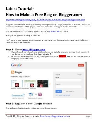 Latest Tutorial-
How to Make a Free Blog on Blogger.com
http://www.bloggerjourney.com/2013/02/how-to-make-free-blog-on-bloggercom.html

Blogger is one of the best free blog publishing service provided by Google, for people to share text, photos and
videos. It supports about 50 languages, and is used by millions of bloggers around the world.

Why Blogger is the best free Blogging platform? See my previous post for details.

A blog on Blogger can be set up in 5 minutes.

Here's a step by step guide on how to make a free blog on the new Blogger.com, for those who is looking for
creating a blog for the first time.


Step 1: Go to http://Blogger.com
   •   If you already have a Google account (Gmail), you can login by using your existing Gmail account. If
       you choose this option, login first, then go to step 3.
   •   Or, create a new Google account by clicking on the red color SIGN UP button at the top right corner of
       the page (screenshot below)




Step 2: Register a new Google account
You will see following form for registering a new Google account.



Provided by Blogger Journey website (http://www.bloggerjourney.com)                                       Page 1
 