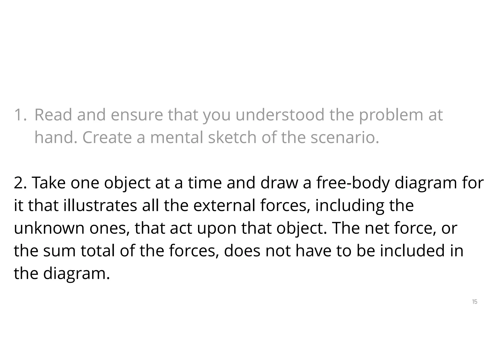 15
Steps in Constructing Free-Body Diagrams
1. Read and ensure that you understood the problem at
hand. Create a mental sketch of the scenario.
2. Take one object at a time and draw a free-body diagram for
it that illustrates all the external forces, including the
unknown ones, that act upon that object. The net force, or
the sum total of the forces, does not have to be included in
the diagram.
 