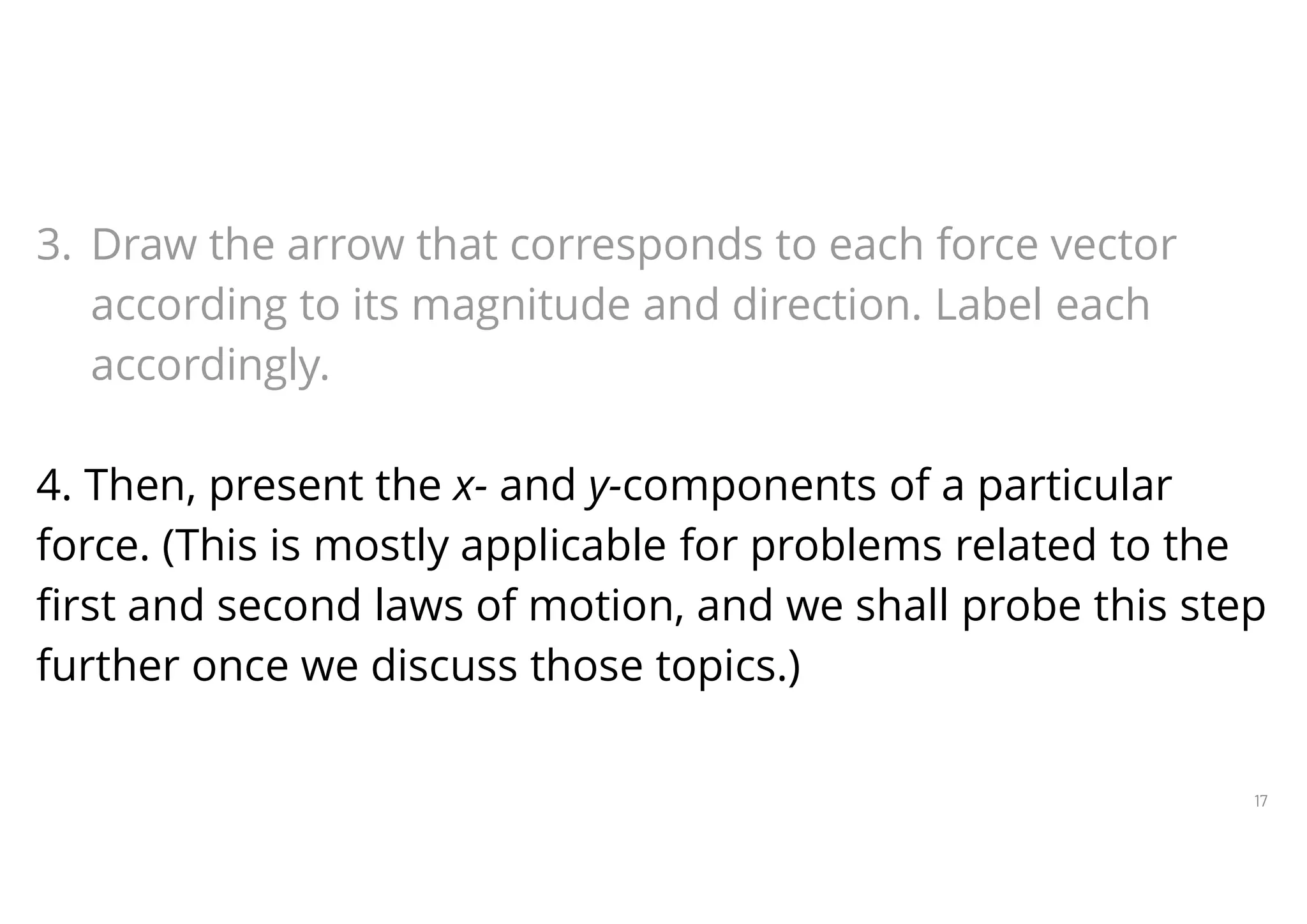 17
Steps in Constructing Free-Body Diagrams
3. Draw the arrow that corresponds to each force vector
according to its magnitude and direction. Label each
accordingly.
4. Then, present the x- and y-components of a particular
force. (This is mostly applicable for problems related to the
first and second laws of motion, and we shall probe this step
further once we discuss those topics.)
 