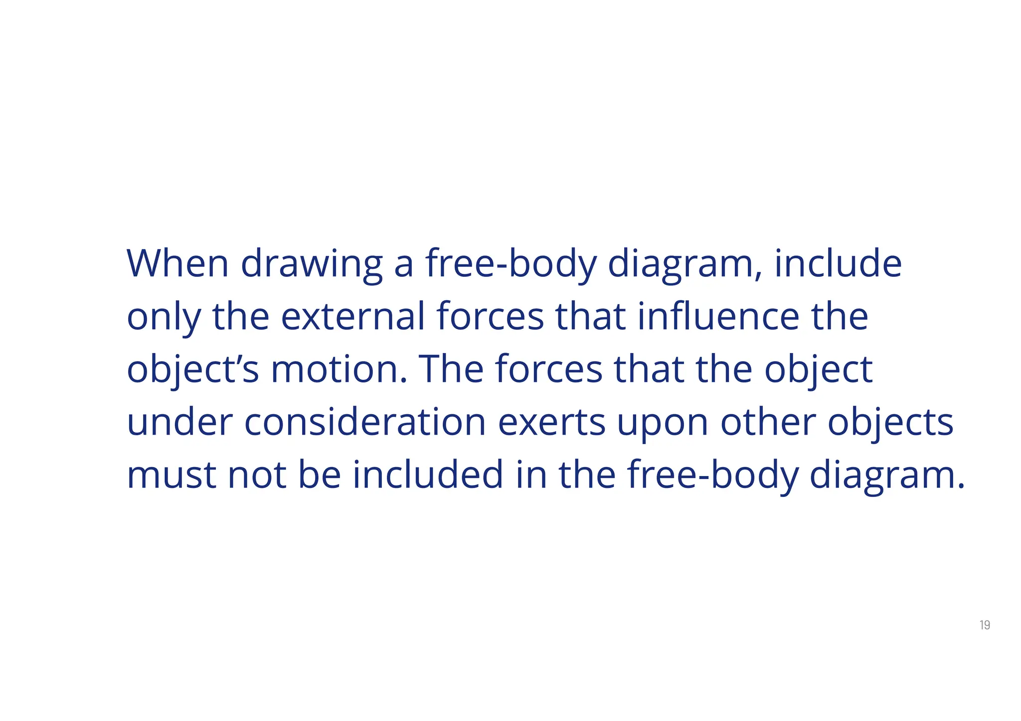 19
When drawing a free-body diagram, include
only the external forces that influence the
object’s motion. The forces that the object
under consideration exerts upon other objects
must not be included in the free-body diagram.
 