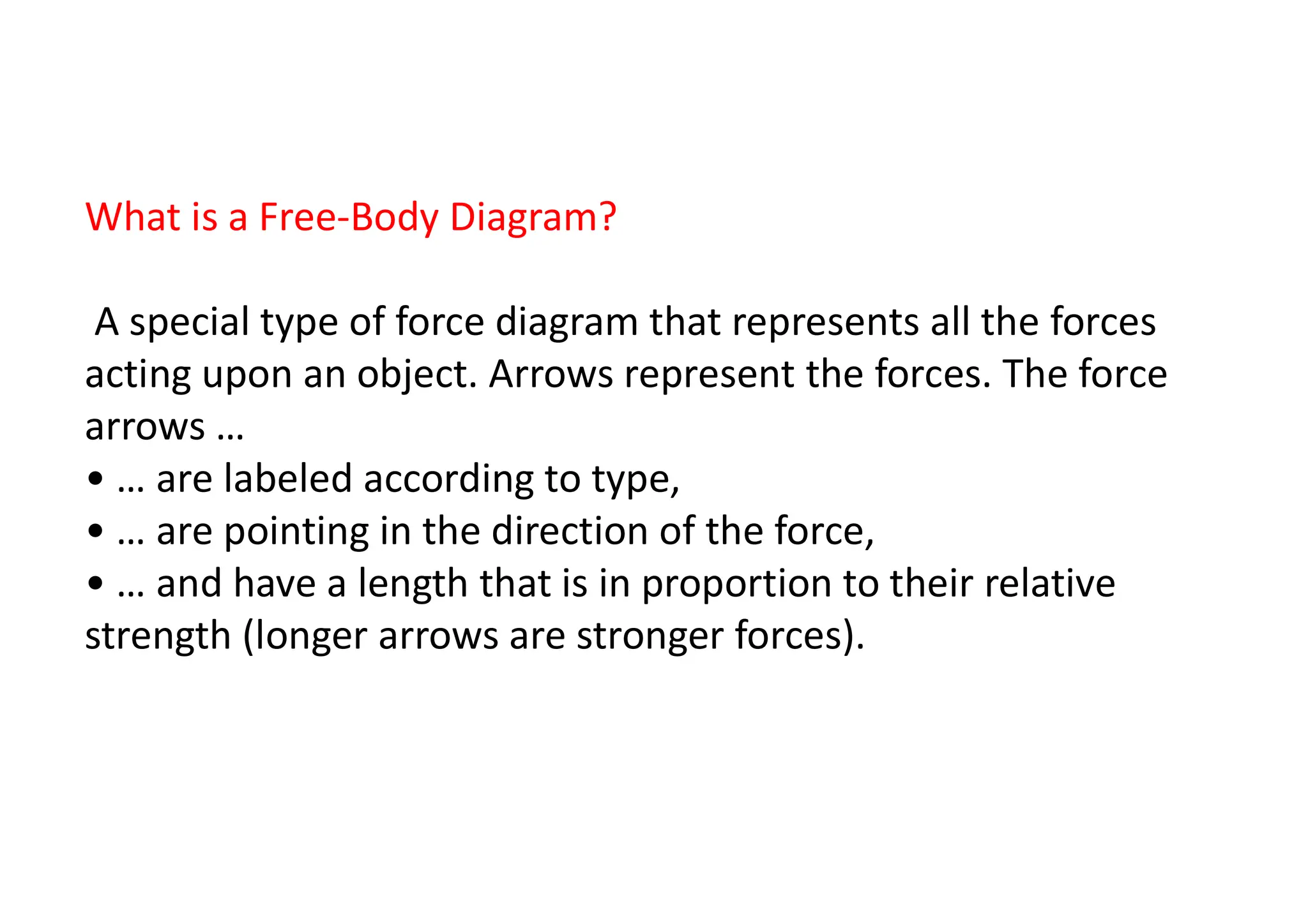 6
What is a Free-Body Diagram?
A special type of force diagram that represents all the forces
acting upon an object. Arrows represent the forces. The force
arrows …
• … are labeled according to type,
• … are pointing in the direction of the force,
• … and have a length that is in proportion to their relative
strength (longer arrows are stronger forces).
 