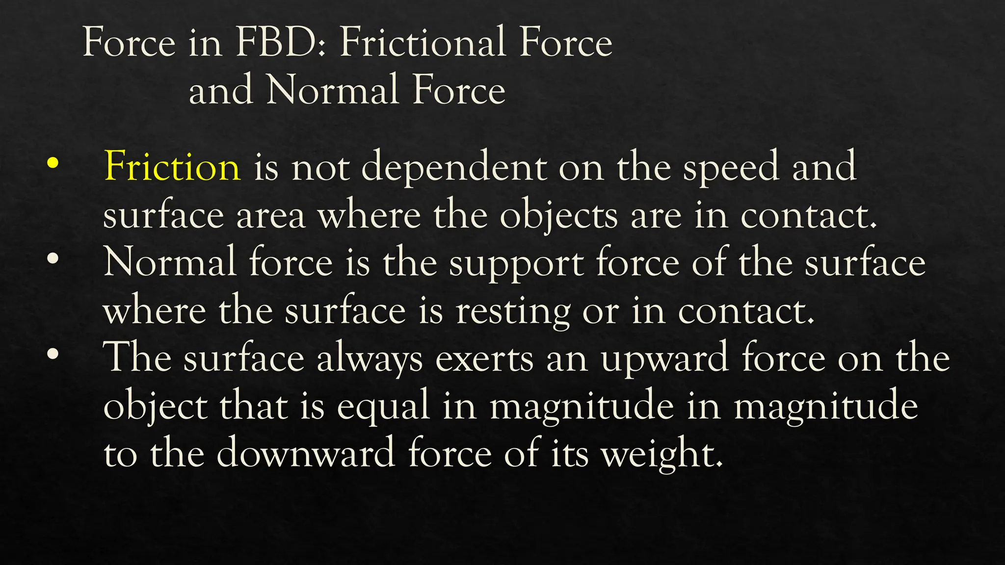 Force in FBD: Frictional Force
and Normal Force
• Friction is not dependent on the speed and
surface area where the objects are in contact.
• Normal force is the support force of the surface
where the surface is resting or in contact.
• The surface always exerts an upward force on the
object that is equal in magnitude in magnitude
to the downward force of its weight.
 