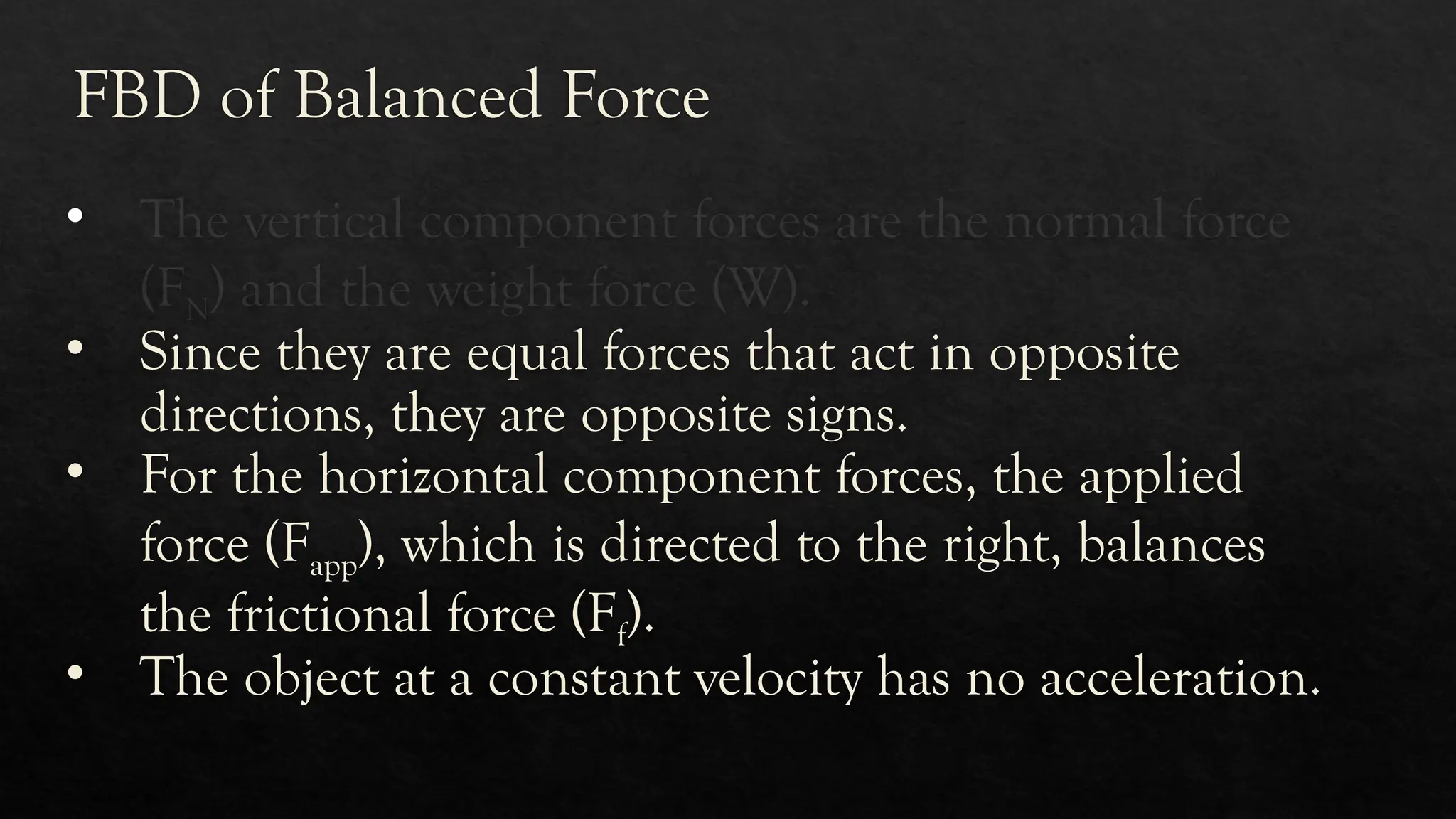FBD of Balanced Force
• The vertical component forces are the normal force
(FN) and the weight force (W).
• Since they are equal forces that act in opposite
directions, they are opposite signs.
• For the horizontal component forces, the applied
force (Fapp), which is directed to the right, balances
the frictional force (Ff).
• The object at a constant velocity has no acceleration.
 