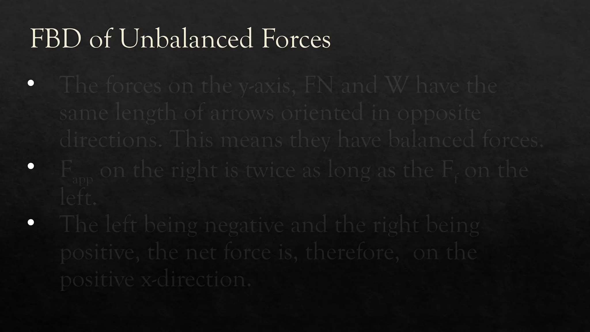 FBD of Unbalanced Forces
• The forces on the y-axis, FN and W have the
same length of arrows oriented in opposite
directions. This means they have balanced forces.
• Fapp on the right is twice as long as the Ff on the
left.
• The left being negative and the right being
positive, the net force is, therefore, on the
positive x-direction.
 