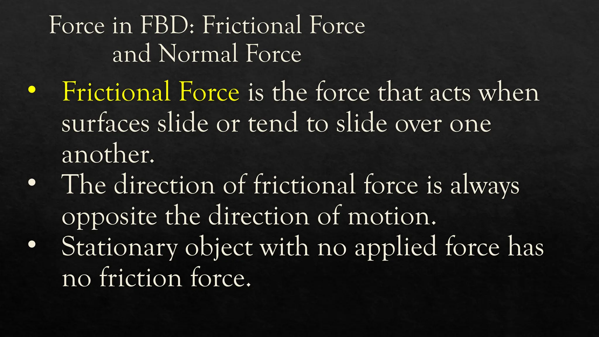 Force in FBD: Frictional Force
and Normal Force
• Frictional Force is the force that acts when
surfaces slide or tend to slide over one
another.
• The direction of frictional force is always
opposite the direction of motion.
• Stationary object with no applied force has
no friction force.
 