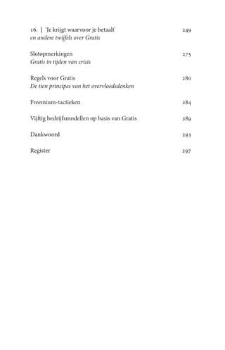 16. | ‘Je krijgt waarvoor je betaalt’          249
en andere twijfels over Gratis

Slotopmerkingen                                275
Gratis in tijden van crisis

Regels voor Gratis                             280
De tien principes van het overvloedsdenken

Freemium-tactieken                             284

Vijftig bedrijfsmodellen op basis van Gratis   289

Dankwoord                                      293

Register                                       297
 