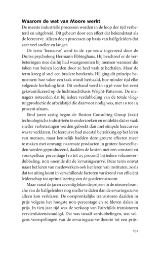 Waarom de wet van Moore werkt
De meeste industriële processen worden in de loop der tijd verbe-
terd en uitgebreid. Dit gebeurt door een effect dat bekendstaat als
de leercurve. Alleen doen processen op basis van halfgeleiders dat
zeer veel sneller en langer.
   De term ‘leercurve’ werd in de 19e eeuw ingevoerd door de
Duitse psycholoog Hermann Ebbinghaus. Hij beschreef er de ver-
beteringen mee die hij had waargenomen bij mensen wanneer die
taken van buiten leerden door ze heel vaak te herhalen. Maar de
term kreeg al snel een bredere betekenis. Hij ging dit principe be-
noemen: hoe vaker een taak wordt herhaald, hoe minder tijd elke
volgende herhaling kost. Dit verband werd in 1936 voor het eerst
gekwantificeerd op de luchtmachtbasis Wright-Patterson. De ma-
nagers noteerden dat bij iedere verdubbeling van de totale vlieg-
tuigproductie de arbeidstijd die daarvoor nodig was, met 10 tot 15
procent afnam.
   Eind jaren zestig begon de Boston Consulting Group (bcg)
technologische industrieën te onderzoeken en ontdekte dat er vaak
sneller verbeteringen werden geboekt dan met simpele leercurves
was te verklaren. De leercurve had meestal betrekking op het leren
van mensen, maar kennelijk hadden deze grotere effecten meer
te maken met omvang: naarmate producten in grotere hoeveelhe-
den werden geproduceerd, daalden de kosten met een constant en
voorspelbaar percentage (10 tot 25 procent) bij iedere volumever-
dubbeling. bcg noemde dit de ‘ervaringscurve’. Deze term omvat
naast het leren van medewerkers ook het leren van instituten, zoals
dat tot uiting komt in verschillende factoren variërend van efficiënt
leiderschap tot optimalisering van de goederenstroom.
   Maar vanaf de jaren zeventig leken de prijzen in de nieuwe bran-
che van de halfgeleiders nog sneller te dalen dan de ervaringscurve
alleen kon verklaren. De oorspronkelijke transistoren daalden in
prijs volgens het hoogste bcg-percentage en ze bleven dalen in
prijs. In tien jaar tijd was de verkoop van Fairchilds transistoren
vervierduizendvoudigd. Dat was twaalf verdubbelingen, wat vol-
gens voorspellingen van de ervaringscurve-theorie tot een prijs-

                                                                 101
 