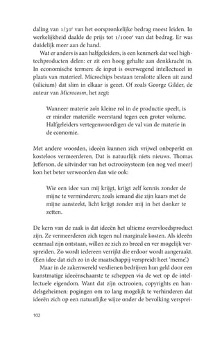 daling van 1/30e van het oorspronkelijke bedrag moest leiden. In
werkelijkheid daalde de prijs tot 1/1000e van dat bedrag. Er was
duidelijk meer aan de hand.
   Wat er anders is aan halfgeleiders, is een kenmerk dat veel high-
techproducten delen: er zit een hoog gehalte aan denkkracht in.
In economische termen: de input is overwegend intellectueel in
plaats van materieel. Microchips bestaan tenslotte alleen uit zand
(silicium) dat slim in elkaar is gezet. Of zoals George Gilder, de
auteur van Microcosm, het zegt:

      Wanneer materie zo’n kleine rol in de productie speelt, is
      er minder materiële weerstand tegen een groter volume.
      Halfgeleiders vertegenwoordigen de val van de materie in
      de economie.

Met andere woorden, ideeën kunnen zich vrijwel onbeperkt en
kosteloos vermeerderen. Dat is natuurlijk niets nieuws. Thomas
Jefferson, de uitvinder van het octrooisysteem (en nog veel meer)
kon het beter verwoorden dan wie ook:

      Wie een idee van mij krijgt, krijgt zelf kennis zonder de
      mijne te verminderen; zoals iemand die zijn kaars met de
      mijne aansteekt, licht krijgt zonder mij in het donker te
      zetten.

De kern van de zaak is dat ideeën het ultieme overvloedsproduct
zijn. Ze vermeerderen zich tegen nul marginale kosten. Als ideeën
eenmaal zijn ontstaan, willen ze zich zo breed en ver mogelijk ver-
spreiden. Zo wordt iedereen verrijkt die erdoor wordt aangeraakt.
(Een idee dat zich zo in de maatschappij verspreidt heet ‘meme’.)
   Maar in de zakenwereld verdienen bedrijven hun geld door een
kunstmatige ideeënschaarste te scheppen via de wet op de intel-
lectuele eigendom. Want dat zíjn octrooien, copyrights en han-
delsgeheimen: pogingen om zo lang mogelijk te verhinderen dat
ideeën zich op een natuurlijke wijze onder de bevolking versprei-

102
 