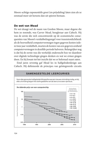 Moore-achtige exponentiële groei (en prijsdaling) laten zien als ze
eenmaal meer uit hersens dan uit spieren bestaan.


De wet van Mead
De wet draagt wel de naam van Gordon Moore, maar degene die
hem zo noemde, was Carver Mead, hoogleraar aan Caltech. Hij
was de eerste die zich concentreerde op de economische conse-
quenties van Moore’s verdubbelingsregel voor transistordichtheid:
als de hoeveelheid computervermogen tegen gegeven kosten iede-
re twee jaar verdubbelt, moeten de kosten van een gegeven eenheid
computervermogen in dezelfde periode halveren. Belangrijker nog
is dat hij de eerste was die werkelijk onderzocht hoe we daardoor
over digitale technologie gingen denken en wat we ermee gingen
doen. En hij kwam tot het inzicht dat we er helemaal naast zaten.
   Eind jaren zeventig gaf Mead les in halfgeleiderdesign aan
Caltech. Hij definieerde de principes van geïntegreerde circuits

                                                SAMENGESTELDE LEERCURVES

  Voor elke generatie halfgeleiderlithografie was een nieuwe uitvinding nodig, en bij
  elke uitvinding begon het steile gedeelte van de leercurve weer opnieuw.


  De dalende prijs van een computerchip
                                                                             Technologie
                                                                            chipfabricatie
                                    100                                   (in nanometers)
                                                                                   1.0
                                                                                   0.7
                                                                                   0.5
  Kosten/Transistor (microcenten)




                                    10                                             03.5
                                                                                   0.25
                                                                                   0.18
                                                                                   0.13
                                     1                                             0.09
                                                                                   0.045




                                    0.10




                                    0.01
                                         1990       1995    2000   2005           2010




104
 