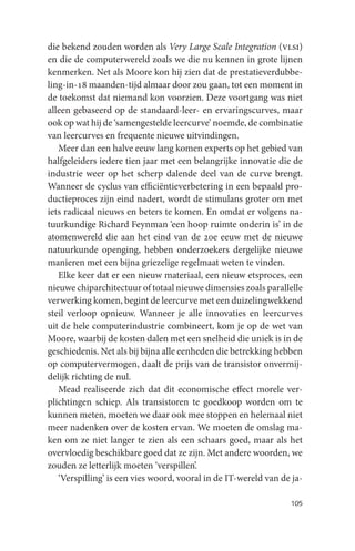 die bekend zouden worden als Very Large Scale Integration (vlsi)
en die de computerwereld zoals we die nu kennen in grote lijnen
kenmerken. Net als Moore kon hij zien dat de prestatieverdubbe-
ling-in-18 maanden-tijd almaar door zou gaan, tot een moment in
de toekomst dat niemand kon voorzien. Deze voortgang was niet
alleen gebaseerd op de standaard-leer- en ervaringscurves, maar
ook op wat hij de ‘samengestelde leercurve’ noemde, de combinatie
van leercurves en frequente nieuwe uitvindingen.
   Meer dan een halve eeuw lang komen experts op het gebied van
halfgeleiders iedere tien jaar met een belangrijke innovatie die de
industrie weer op het scherp dalende deel van de curve brengt.
Wanneer de cyclus van efficiëntieverbetering in een bepaald pro-
ductieproces zijn eind nadert, wordt de stimulans groter om met
iets radicaal nieuws en beters te komen. En omdat er volgens na-
tuurkundige Richard Feynman ‘een hoop ruimte onderin is’ in de
atomenwereld die aan het eind van de 20e eeuw met de nieuwe
natuurkunde openging, hebben onderzoekers dergelijke nieuwe
manieren met een bijna griezelige regelmaat weten te vinden.
   Elke keer dat er een nieuw materiaal, een nieuw etsproces, een
nieuwe chiparchitectuur of totaal nieuwe dimensies zoals parallelle
verwerking komen, begint de leercurve met een duizelingwekkend
steil verloop opnieuw. Wanneer je alle innovaties en leercurves
uit de hele computerindustrie combineert, kom je op de wet van
Moore, waarbij de kosten dalen met een snelheid die uniek is in de
geschiedenis. Net als bij bijna alle eenheden die betrekking hebben
op computervermogen, daalt de prijs van de transistor onvermij-
delijk richting de nul.
   Mead realiseerde zich dat dit economische effect morele ver-
plichtingen schiep. Als transistoren te goedkoop worden om te
kunnen meten, moeten we daar ook mee stoppen en helemaal niet
meer nadenken over de kosten ervan. We moeten de omslag ma-
ken om ze niet langer te zien als een schaars goed, maar als het
overvloedig beschikbare goed dat ze zijn. Met andere woorden, we
zouden ze letterlijk moeten ‘verspillen’.
   ‘Verspilling’ is een vies woord, vooral in de IT-wereld van de ja-

                                                                 105
 