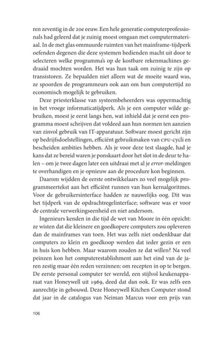 ren zeventig in de 20e eeuw. Een hele generatie computerprofessio-
nals had geleerd dat je zuinig moest omgaan met computermateri-
aal. In de met glas ommuurde ruimten van het mainframe-tijdperk
oefenden degenen die deze systemen bedienden macht uit door te
selecteren welke programma’s op de kostbare rekenmachines ge-
draaid mochten worden. Het was hun taak om zuinig te zijn op
transistoren. Ze bepaalden niet alleen wat de moeite waard was,
ze spoorden de programmeurs ook aan om hun computertijd zo
economisch mogelijk te gebruiken.
   Deze priesterklasse van systeembeheerders was oppermachtig
in het vroege informaticatijdperk. Als je een computer wilde ge-
bruiken, moest je eerst langs hen, wat inhield dat je eerst een pro-
gramma moest schrijven dat voldeed aan hun normen ten aanzien
van zinvol gebruik van IT-apparatuur. Software moest gericht zijn
op bedrijfsdoelstellingen, efficiënt gebruikmaken van cpu-cycli en
bescheiden ambities hebben. Als je voor deze test slaagde, had je
kans dat ze bereid waren je ponskaart door het slot in de deur te ha-
len – om je twee dagen later een uitdraai met al je error-meldingen
te overhandigen en je opnieuw aan de procedure kon beginnen.
   Daarom wijdden de eerste ontwikkelaars zo veel mogelijk pro-
grammeertekst aan het efficiënt runnen van hun kernalgoritmes.
Voor de gebruikersinterface hadden ze nauwelijks oog. Dit was
het tijdperk van de opdrachtregelinterface; software was er voor
de centrale verwerkingseenheid en niet andersom.
   Ingenieurs kenden in die tijd de wet van Moore in één opzicht:
ze wisten dat die kleinere en goedkopere computers zou opleveren
dan de mainframes van toen. Het was zelfs niet ondenkbaar dat
computers zo klein en goedkoop werden dat ieder gezin er een
in huis kon hebben. Maar waarom zouden ze dat willen? Na veel
peinzen kon het computerestablishment aan het eind van de ja-
ren zestig maar één reden verzinnen: om recepten in op te bergen.
De eerste personal computer ter wereld, een stijlvol keukenappa-
raat van Honeywell uit 1969, deed dat dan ook. Er was zelfs een
aanrechtje in gebouwd. Deze Honeywell Kitchen Computer stond
dat jaar in de catalogus van Neiman Marcus voor een prijs van

106
 