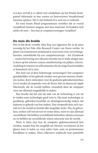 $10.600, terwijl je er alleen met schakelaars op het binaire front-
paneel informatie in kon voeren en huisvrouwen hexadecimaal
moesten spreken. Het is niet bekend of er ooit een is verkocht.
   En toen kwam Mead programmeurs vertellen dat ze vooral
verspillend moesten omgaan met hun materiaal. Ze krabden zich
achter de oren – hoe kun je computervermogen verspillen?


De muis die brulde
Hoe je dat deed, vertelde Alan Kay, een ingenieur die in de jaren
zeventig bij het Palo Alto Research Center van Xerox werkte. In
plaats van transistoren uitsluitend te reserveren voor verwerkings-
functies, ontwikkelde hij een computerconcept – het Dynabook
– waarin hij kwistig met silicium strooide om er leuke dingen mee
te doen op het scherm: iconen, muisbesturing van pijltjes, scherm-
verdeling in vensters en zelfs animaties die als enige functie hadden
er fantastisch uit te zien.
   Het doel van al deze lichtzinnige versieringen? Dat computers
gemakkelijker in het gebruik werden voor gewone mensen, kinde-
ren incluis. Kay’s ontwerpen voor de grafische gebruikersinterface
(gui) werden de inspiratie voor de Xerox Alto en daarna de Apple
Macintosh, die de wereld hebben veranderd door de computer
voor ons allemaal toegankelijk te maken.
   Kay besefte dat het niet de taak van de technoloog is om uit
te vinden waar technologie goed voor is. Hij moet technologie zo
goedkoop, gebruiksvriendelijk en alomtegenwoordig maken dat
iedereen er gebruik van kan maken. Dan verspreidt deze zich van-
zelf over de wereld en bereikt elke mogelijke niche. Wij, de gebrui-
kers, zoeken zelf wel uit wat we ermee doen, want we zijn allemaal
verschillend. We hebben verschillende behoeften, ideeën en kennis
en we hebben op verschillende wijzen interactie met de wereld.
   Door te laten zien hoe de computer gedemocratiseerd kon
worden, maakte Kay het mogelijk om Moore’s verschijnsel uit het
glazen huis te halen en voor ieders huis, auto en portemonnee
bereikbaar te maken. Deze collectieve zoektocht naar potentiële

                                                                 107
 