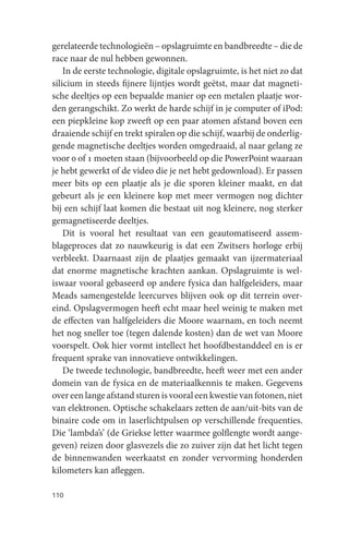gerelateerde technologieën – opslagruimte en bandbreedte – die de
race naar de nul hebben gewonnen.
    In de eerste technologie, digitale opslagruimte, is het niet zo dat
silicium in steeds fijnere lijntjes wordt geëtst, maar dat magneti-
sche deeltjes op een bepaalde manier op een metalen plaatje wor-
den gerangschikt. Zo werkt de harde schijf in je computer of iPod:
een piepkleine kop zweeft op een paar atomen afstand boven een
draaiende schijf en trekt spiralen op die schijf, waarbij de onderlig-
gende magnetische deeltjes worden omgedraaid, al naar gelang ze
voor 0 of 1 moeten staan (bijvoorbeeld op die PowerPoint waaraan
je hebt gewerkt of de video die je net hebt gedownload). Er passen
meer bits op een plaatje als je die sporen kleiner maakt, en dat
gebeurt als je een kleinere kop met meer vermogen nog dichter
bij een schijf laat komen die bestaat uit nog kleinere, nog sterker
gemagnetiseerde deeltjes.
    Dit is vooral het resultaat van een geautomatiseerd assem-
blageproces dat zo nauwkeurig is dat een Zwitsers horloge erbij
verbleekt. Daarnaast zijn de plaatjes gemaakt van ijzermateriaal
dat enorme magnetische krachten aankan. Opslagruimte is wel-
iswaar vooral gebaseerd op andere fysica dan halfgeleiders, maar
Meads samengestelde leercurves blijven ook op dit terrein over-
eind. Opslagvermogen heeft echt maar heel weinig te maken met
de effecten van halfgeleiders die Moore waarnam, en toch neemt
het nog sneller toe (tegen dalende kosten) dan de wet van Moore
voorspelt. Ook hier vormt intellect het hoofdbestanddeel en is er
frequent sprake van innovatieve ontwikkelingen.
    De tweede technologie, bandbreedte, heeft weer met een ander
domein van de fysica en de materiaalkennis te maken. Gegevens
over een lange afstand sturen is vooral een kwestie van fotonen, niet
van elektronen. Optische schakelaars zetten de aan/uit-bits van de
binaire code om in laserlichtpulsen op verschillende frequenties.
Die ‘lambda’s’ (de Griekse letter waarmee golflengte wordt aange-
geven) reizen door glasvezels die zo zuiver zijn dat het licht tegen
de binnenwanden weerkaatst en zonder vervorming honderden
kilometers kan afleggen.

110
 