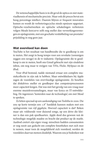 De wetenschappelijke basis is in dit geval de optica en niet mate-
riaalkennis of mechanische precisie. Maar ook dit proces bevat een
hoog percentage intellect. Daarom blijven er frequent innovaties
komen en wordt de verbeteringscyclus steeds opnieuw opgestart.
Optische-vezelnetwerken en optische schakelingen verbeteren
volgen Meads leercurve zelfs nog sneller dan verwerkingsvermo-
gen en opslagruimte, met een geschatte verdubbeling van prestatie/
prijsdaling in nog geen jaar.


Wat overvloed kan doen
YouTube is het resultaat van bandbreedte die te goedkoop is om
te meten. Het zorgt in hoog tempo voor een revolutie (sommigen
zeggen een ravage) in de tv-industrie. Opslagruimte die te goed-
koop is om te meten, heeft ons Gmail gebracht met zijn eindeloze
inbox, om nog maar te zwijgen van TiVo, Flickr, MySpace en de
iPod.
   Voor iPod bestond, taalde niemand ernaar een complete mu-
ziekcollectie in zijn zak te hebben. Maar ontwikkelaars bij Apple
zagen de voordelen van overvloedige opslagruimte. Ze beseften
dat diskdrives sneller en goedkoper dan computerprocessoren
meer capaciteit kregen. Dat was niet het gevolg van een vraag naar
enorme muziekverzamelingen, maar van fysica en IT-ontwikke-
ling. De ingenieurs ‘luisterden naar de technologie’, om met Mead
te spreken.
   Ze letten speciaal op een aankondiging van Toshiba in 2000. Die
zou op korte termijn een 1.8” harddisk kunnen maken met een
opslagruimte van vijf gigabyte. Hoeveel capaciteit is dat? Reken
maar uit: voldoende voor duizend songs, op een drive die klei-
ner is dan een pak speelkaarten. Apple deed dus gewoon wat de
technologie mogelijk maakte en bracht dat product op de markt.
Aanbod creëert zijn eigen vraag: misschien hadden consumenten
er nog nooit aan gedacht om complete fonotheken met zich mee
te nemen, maar toen de mogelijkheid zich voordeed, werden de
voordelen daarvan meteen duidelijk. Waarom zou je bedenken wat

                                                                 111
 