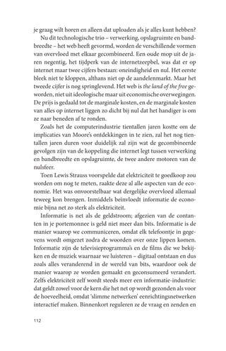 je graag wilt horen en alleen dat uploaden als je alles kunt hebben?
   Nu dit technologische trio – verwerking, opslagruimte en band-
breedte – het web heeft gevormd, worden de verschillende vormen
van overvloed met elkaar gecombineerd. Een oude mop uit de ja-
ren negentig, het tijdperk van de internetzeepbel, was dat er op
internet maar twee cijfers bestaan: oneindigheid en nul. Het eerste
bleek niet te kloppen, althans niet op de aandelenmarkt. Maar het
tweede cijfer is nog springlevend. Het web is the land of the free ge-
worden, niet uit ideologische maar uit economische overwegingen.
De prijs is gedaald tot de marginale kosten, en de marginale kosten
van alles op internet liggen zo dicht bij nul dat het handiger is om
ze naar beneden af te ronden.
   Zoals het de computerindustrie tientallen jaren kostte om de
implicaties van Moore’s ontdekkingen in te zien, zal het nog tien-
tallen jaren duren voor duidelijk zal zijn wat de gecombineerde
gevolgen zijn van de koppeling die internet legt tussen verwerking
en bandbreedte en opslagruimte, de twee andere motoren van de
nulsfeer.
   Toen Lewis Strauss voorspelde dat elektriciteit te goedkoop zou
worden om nog te meten, raakte deze al alle aspecten van de eco-
nomie. Het was onvoorstelbaar wat dergelijke overvloed allemaal
teweeg kon brengen. Inmiddels beïnvloedt informatie de econo-
mie bijna net zo sterk als elektriciteit.
   Informatie is net als de geldstroom; afgezien van de contan-
ten in je portemonnee is geld niet meer dan bits. Informatie is de
manier waarop we communiceren, omdat elk telefoontje in gege-
vens wordt omgezet zodra de woorden over onze lippen komen.
Informatie zijn de televisieprogramma’s en de films die we bekij-
ken en de muziek waarnaar we luisteren – digitaal ontstaan en dus
zoals alles veranderend in de wereld van bits, waardoor ook de
manier waarop ze worden gemaakt en geconsumeerd verandert.
Zelfs elektriciteit zelf wordt steeds meer een informatie-industrie:
dat geldt zowel voor de kern die het net op wordt gezonden als voor
de hoeveelheid, omdat ‘slimme netwerken’ eenrichtingsnetwerken
interactief maken. Binnenkort reguleren ze de vraag en zenden en

112
 
