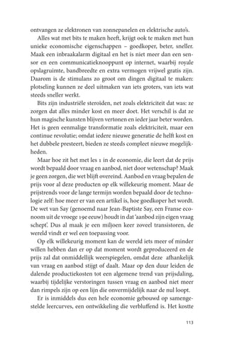 ontvangen ze elektronen van zonnepanelen en elektrische auto’s.
   Alles wat met bits te maken heeft, krijgt ook te maken met hun
unieke economische eigenschappen – goedkoper, beter, sneller.
Maak een inbraakalarm digitaal en het is niet meer dan een sen-
sor en een communicatieknooppunt op internet, waarbij royale
opslagruimte, bandbreedte en extra vermogen vrijwel gratis zijn.
Daarom is de stimulans zo groot om dingen digitaal te maken:
plotseling kunnen ze deel uitmaken van iets groters, van iets wat
steeds sneller werkt.
   Bits zijn industriële steroïden, net zoals elektriciteit dat was: ze
zorgen dat alles minder kost en meer doet. Het verschil is dat ze
hun magische kunsten blijven vertonen en ieder jaar beter worden.
Het is geen eenmalige transformatie zoals elektriciteit, maar een
continue revolutie; omdat iedere nieuwe generatie de helft kost en
het dubbele presteert, bieden ze steeds compleet nieuwe mogelijk-
heden.
   Maar hoe zit het met les 1 in de economie, die leert dat de prijs
wordt bepaald door vraag en aanbod, niet door wetenschap? Maak
je geen zorgen, die wet blijft overeind. Aanbod en vraag bepalen de
prijs voor al deze producten op elk willekeurig moment. Maar de
prijstrends voor de lange termijn worden bepaald door de techno-
logie zelf: hoe meer er van een artikel is, hoe goedkoper het wordt.
De wet van Say (genoemd naar Jean-Baptiste Say, een Franse eco-
noom uit de vroege 19e eeuw) houdt in dat ‘aanbod zijn eigen vraag
schept’. Dus al maak je een miljoen keer zoveel transistoren, de
wereld vindt er wel een toepassing voor.
   Op elk willekeurig moment kan de wereld iets meer of minder
willen hebben dan er op dat moment wordt geproduceerd en de
prijs zal dat onmiddellijk weerspiegelen, omdat deze afhankelijk
van vraag en aanbod stijgt of daalt. Maar op den duur leiden de
dalende productiekosten tot een algemene trend van prijsdaling,
waarbij tijdelijke verstoringen tussen vraag en aanbod niet meer
dan rimpels zijn op een lijn die onvermijdelijk naar de nul loopt.
   Er is inmiddels dus een hele economie gebouwd op samenge-
stelde leercurves, een ontwikkeling die verbluffend is. Het kostte

                                                                   113
 