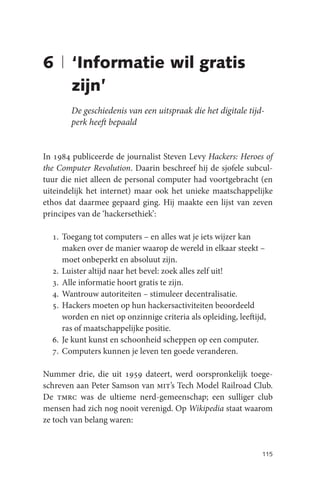 6 | ‘Informatie wil gratis
    zijn’
       De geschiedenis van een uitspraak die het digitale tijd-
       perk heeft bepaald


In 1984 publiceerde de journalist Steven Levy Hackers: Heroes of
the Computer Revolution. Daarin beschreef hij de sjofele subcul-
tuur die niet alleen de personal computer had voortgebracht (en
uiteindelijk het internet) maar ook het unieke maatschappelijke
ethos dat daarmee gepaard ging. Hij maakte een lijst van zeven
principes van de ‘hackersethiek’:

  1. Toegang tot computers – en alles wat je iets wijzer kan
     maken over de manier waarop de wereld in elkaar steekt –
     moet onbeperkt en absoluut zijn.
  2. Luister altijd naar het bevel: zoek alles zelf uit!
  3. Alle informatie hoort gratis te zijn.
  4. Wantrouw autoriteiten – stimuleer decentralisatie.
  5. Hackers moeten op hun hackersactiviteiten beoordeeld
     worden en niet op onzinnige criteria als opleiding, leeftijd,
     ras of maatschappelijke positie.
  6. Je kunt kunst en schoonheid scheppen op een computer.
  7. Computers kunnen je leven ten goede veranderen.

Nummer drie, die uit 1959 dateert, werd oorspronkelijk toege-
schreven aan Peter Samson van mit’s Tech Model Railroad Club.
De tmrc was de ultieme nerd-gemeenschap; een sulliger club
mensen had zich nog nooit verenigd. Op Wikipedia staat waarom
ze toch van belang waren:


                                                                115
 