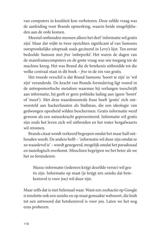 van computers in kwaliteit kon verbeteren. Deze zelfde vraag was
de aanleiding voor Brands opmerking, waarin beide mogelijkhe-
den aan de orde komen.
   Meestal onthouden mensen alleen het deel ‘informatie wil gratis
zijn’. Maar dat wijkt in twee opzichten significant af van Samsons
oorspronkelijke uitspraak zoals geciteerd in Levy’s lijst. Ten eerste
bedoelde Samson met free ‘onbeperkt’. Het waren de dagen van
de mainframecomputers en de grote vraag was wie toegang tot de
machine kreeg. Het was Brand die de betekenis uitbreidde tot die
welke centraal staat in dit boek – free in de zin van gratis.
   Het tweede verschil is dat Brand Samsons ‘hoort te zijn’ in ‘wil
zijn’ veranderde. De kracht van Brands formulering ligt vooral in
de antropomorfische metafoor waarmee hij verlangen toeschrijft
aan informatie, hij geeft er geen politieke lading aan (geen ‘hoort’
of ‘moet’). Met deze waardeneutrale frase heeft ‘gratis’ zich ont-
worsteld aan hackerfanaten als Stallman, die een ideologie van
gedwongen openheid wilden beschermen. Gratis informatie werd
gewoon als een natuurkracht gepresenteerd. Informatie wil gratis
zijn zoals het leven zich wil uitbreiden en het water bergafwaarts
wil stromen.
   Brands citaat wordt verkeerd begrepen omdat het maar half ont-
houden wordt. De andere helft – ‘informatie wil duur zijn omdat ze
zo waardevol is’ – wordt genegeerd, mogelijk omdat het paradoxaal
en tautologisch overkomt. Misschien begrijpen we het beter als we
het zo formuleren:

      Massa-informatie (iedereen krijgt dezelfde versie) wil gra-
      tis zijn. Informatie op maat (je krijgt iets unieks dat bete-
      kenisvol is voor jou) wil duur zijn.

Maar zelfs dat is niet helemaal waar. Want een zoekactie op Google
is tenslotte ook een unieke en op maat gemaakte websoort, die leidt
tot een antwoord dat betekenisvol is voor jou. Laten we het nog
eens proberen:


118
 