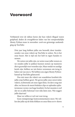 Voorwoord




Verbijsterd over de talloze keren dat hun video’s illegaal waren
geüpload, deden de overgebleven leden van het oorspronkelijke
Monty Python-team in november 2008 een grimmige aankondi-
ging op YouTube:

     Drie jaar lang hebben jullie ons beroofd, door tiendui-
     zenden van onze video’s op YouTube te zetten. Nu is het
     onze beurt. Het is tijd om het heft in eigen handen te
     nemen.
         We weten wie jullie zijn, we weten waar jullie wonen en
     we zouden jullie te pakken kunnen nemen op manieren
     die te gruwelijk voor woorden zijn. Maar omdat we aardige
     kerels zijn, hebben we iets beters verzonnen om terug te
     halen wat van ons is. We hebben ons eigen Monty Python-
     kanaal op YouTube gelanceerd.
         Dus niet meer die video’s van waardeloze kwaliteit die
     jullie erop hebben gezet. We geven jullie onze onvervalste
     video’s, rechtstreeks uit onze eigen kluis. En dat is nog niet
     alles: we kiezen de meest bekeken clips en uploaden splin-
     ternieuwe versies van hoge kwaliteit. En het mooiste is wel
     dat we ze jullie helemaal voor niks laten zien. Wat zeggen
     jullie daarvan!
         Maar we willen er wel wat voor terug.
         Geen stompzinnige leutercommentaren meer. We wil-
     len dat jullie op de links klikken en onze films en tv-shows

                                                                      11
 