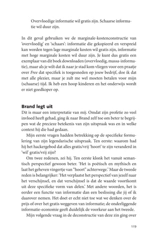 Overvloedige informatie wil gratis zijn. Schaarse informa-
     tie wil duur zijn.

In dit geval gebruiken we de marginale-kostenconstructie van
‘overvloedig’ en ‘schaars’: informatie die gekopieerd en verspreid
kan worden tegen lage marginale kosten wil gratis zijn, informatie
met hoge marginale kosten wil duur zijn. Je kunt dus gratis een
exemplaar van dit boek downloaden (overvloedig, massa-informa-
tie), maar als je wilt dat ik naar je stad kom vliegen voor een praatje
over Free dat specifiek is toegesneden op jouw bedrijf, doe ik dat
met alle plezier, maar je zult me wel moeten betalen voor mijn
(schaarse) tijd. Ik heb een hoop kinderen en het onderwijs wordt
er niet goedkoper op.


Brand legt uit
Dit is maar een interpretatie van mij. Omdat zijn profetie zo veel
invloed heeft gehad, ging ik naar Brand zelf toe om beter te begrij-
pen wat de precieze betekenis van zijn uitspraak was en in welke
context hij die had gedaan.
   Mijn eerste vragen hadden betrekking op de specifieke formu-
lering van zijn legendarische uitspraak. Ten eerste: waarom had
hij het hackergebod dat alles gratis/vrij ‘hoort’ te zijn veranderd in
‘wil’ gratis/vrij zijn?
   Om twee redenen, zei hij. Ten eerste klonk het vanuit seman-
tisch perspectief gewoon beter. ‘Het is poëtisch en mythisch en
laat het geheven vingertje van “hoort” achterwege.’ Maar de tweede
reden is belangrijker: ‘Het verplaatst het perspectief van jezelf naar
het verschijnsel, en dat verschijnsel is dat de waarde voortkomt
uit deze specifieke vorm van delen.’ Met andere woorden, het is
eerder een functie van informatie dan een beslissing die jij of ik
daarover nemen. Het doet er echt niet toe wat we denken over de
prijs of over het gratis weggeven van informatie; de onderliggende
informatie-economie geeft duidelijk de voorkeur aan het tweede.
   Mijn volgende vraag in de deconstructie van deze zin ging over

                                                                   119
 