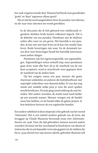 het vaak vergeten tweede deel. Waarom had hij de twee grootheden
‘gratis’ en ‘duur’ tegenover elkaar gezet?
   Hij zei dat hij werd aangetrokken door de paradox van informa-
tie die naar twee uitersten toe wordt getrokken:

      In de discussies die ik heb gehoord over intellectuele ei-
      gendom, klonken beide kanten volkomen logisch. Dat is
      de definitie van een paradox. Paradoxen zijn de drijfveer
      achter alles waar we om geven. Het huwelijk is een para-
      dox: ik kan niet met haar leven en ik kan niet zonder haar
      leven. Beide beweringen zijn waar. En de dynamiek tus-
      sen deze twee beweringen houdt het huwelijk interessant,
      naast andere dingen.
         Paradoxen zijn het tegenovergestelde van tegenstellin-
      gen. Tegenstellingen zetten zichzelf stop, maar paradoxen
      gaan door, want elke keer als je de waarheid van de ene
      kant accepteert, word je onverhoeds weer gegrepen door
      de waarheid van de andere kant.
         Op het congres waren een paar mensen die gratis
      shareware uitdeelden en anderen die bedrijfssoftware met
      copyright verkochten voor duizend dollar. Er was dus nog
      steeds niet ontdekt welke prijs je voor dit soort spullen
      mocht berekenen. De prijs ging zowel omhoog als naar be-
      neden. Met andere woorden, de markt werd nooit helder
      op een normale manier. Mensen vroegen wat de handel
      maar kon hebben, en de handel slikte de gekste prijzen. Je
      kon bedrijven beroven als een regelrechte bandiet.

Een andere subtiliteit in deze uitspraak is het gebruik van het woord
‘informatie’. Het is een relatief modern gebruik van de term, dat
teruggaat op Claude Shannons beroemde essay over informatie-
theorie uit 1948. Voor die tijd gebruikten mensen meestal andere
woorden (of niets) om het verschijnsel te beschrijven van ideeën of
instructies die in een bepaalde vorm zijn gegoten (in de stukken die
hij in 1939 schreef over zijn nieuwe ideeën, gebruikte Shannon zelf

120
 