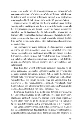 nog de term intelligence). Een van die woorden was natuurlijk ‘taal’,
een paar andere waren ‘symbolen’ en ‘tekens’. Tot aan het informa-
tietijdperk werd het woord ‘informatie’ meestal in de context van
nieuws gebruikt: ‘Ik heb nieuwe informatie.’ Of gewoon: ‘feiten’.
   Shannon werkte bij at&t en zijn theorie wortelde in een context
van signaalverwerking. In die theorie werd informatie gezien als
het tegenovergestelde van lawaai – coherente versus incoherente
signalen – en hij berekende hoe hij het ene uit het andere kon ex-
traheren. Het resultaat kan bestaan uit analoge of digitale signalen,
maar tegenwoordig bedoelen we met informatie meestal digitale
bits: aan/uit-signalen die alles of niets betekenen, afhankelijk van
de decodering.
   Een tekstverwerker denkt dat je mp3-bestand gewoon lawaai is
en je iPod kan geen spreadsheet lezen, maar vanuit het perspectief
van de informatica zijn ze allemaal hetzelfde: een stroom bits. Een
bit weerspiegelt alleen maar het verschil tussen twee toestanden,
die wel of geen betekenis hebben. Maar informatie is wat de Britse
antropoloog Gregory Bateson beschreef als ‘een verschil dat ver-
schil maakt’.
   Toen Brand het woord ‘informatie’ gebruikte, bedoelde hij di-
gitaal gecodeerde informatie. Dit weerspiegelde zijn ervaring met
de eerste digitale netwerken, inclusief Whole Earth ’Lectric Link
(well), het netwerk waarvan hij medeoprichter was. Hij had hier-
van geleerd dat bits en hun betekenis twee heel verschillende din-
gen waren. De bits waren, althans economisch, vrijwel gratis maar
hun betekenis kon talloze waarden krijgen, variërend van niets tot
onbetaalbaar, afhankelijk van wie de ontvanger was.
   ‘Een van de dingen die ik als model voor de well gebruikte, was
het telefoonbedrijf,’ legde hij uit. ‘Dat verkoopt je geen gesprekken.
Het kan ze echt niet schelen wat mensen tegen elkaar zeggen. Ze
willen alleen maar dat je de rekening betaalt van een werkende
telefoon en het beetje tijd dat je gebruikt. Inhoud is niet relevant.’
   Een vergelijkbaar voorbeeld uit de fysieke wereld, zei hij, is de
kroeg. Die biedt mensen de gelegenheid om elkaar te ontmoeten en
gesprekken te voeren, maar rekent daar niets voor. Het enige wat in

                                                                  121
 