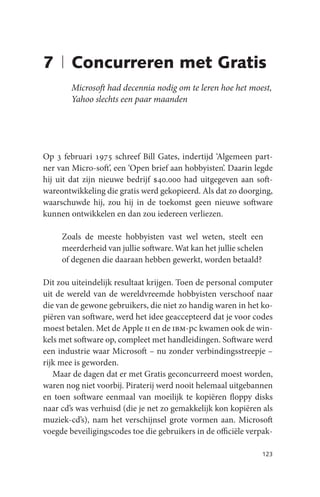 7 | Concurreren met Gratis
        Microsoft had decennia nodig om te leren hoe het moest,
        Yahoo slechts een paar maanden




Op 3 februari 1975 schreef Bill Gates, indertijd ‘Algemeen part-
ner van Micro-soft’, een ‘Open brief aan hobbyisten’. Daarin legde
hij uit dat zijn nieuwe bedrijf $40.000 had uitgegeven aan soft-
wareontwikkeling die gratis werd gekopieerd. Als dat zo doorging,
waarschuwde hij, zou hij in de toekomst geen nieuwe software
kunnen ontwikkelen en dan zou iedereen verliezen.

     Zoals de meeste hobbyisten vast wel weten, steelt een
     meerderheid van jullie software. Wat kan het jullie schelen
     of degenen die daaraan hebben gewerkt, worden betaald?

Dit zou uiteindelijk resultaat krijgen. Toen de personal computer
uit de wereld van de wereldvreemde hobbyisten verschoof naar
die van de gewone gebruikers, die niet zo handig waren in het ko-
piëren van software, werd het idee geaccepteerd dat je voor codes
moest betalen. Met de Apple ii en de ibm-pc kwamen ook de win-
kels met software op, compleet met handleidingen. Software werd
een industrie waar Microsoft – nu zonder verbindingsstreepje –
rijk mee is geworden.
   Maar de dagen dat er met Gratis geconcurreerd moest worden,
waren nog niet voorbij. Piraterij werd nooit helemaal uitgebannen
en toen software eenmaal van moeilijk te kopiëren floppy disks
naar cd’s was verhuisd (die je net zo gemakkelijk kon kopiëren als
muziek-cd’s), nam het verschijnsel grote vormen aan. Microsoft
voegde beveiligingscodes toe die gebruikers in de officiële verpak-

                                                               123
 