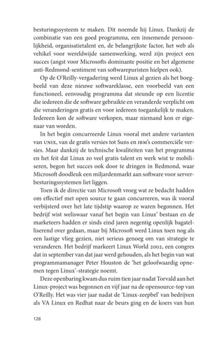 besturingssysteem te maken. Dit noemde hij Linux. Dankzij de
combinatie van een goed programma, een innemende persoon-
lijkheid, organisatietalent en, de belangrijkste factor, het web als
vehikel voor wereldwijde samenwerking, werd zijn project een
succes (angst voor Microsofts dominante positie en het algemene
anti-Redmond-sentiment van softwarepuristen hielpen ook).
    Op de O’Reilly-vergadering werd Linux al gezien als het boeg-
beeld van deze nieuwe softwareklasse, een voorbeeld van een
functioneel, eenvoudig programma dat steunde op een licentie
die iedereen die de software gebruikte en veranderde verplicht om
die veranderingen gratis en voor iedereen toegankelijk te maken.
Iedereen kon de software verkopen, maar niemand kon er eige-
naar van worden.
    In het begin concurreerde Linux vooral met andere varianten
van unix, van de gratis versies tot Suns en ibm’s commerciële ver-
sies. Maar dankzij de technische kwaliteiten van het programma
en het feit dat Linux zo veel gratis talent en werk wist te mobili-
seren, begon het succes ook door te dringen in Redmond, waar
Microsoft doodleuk een miljardenmarkt aan software voor server-
besturingssystemen liet liggen.
    Toen ik de directie van Microsoft vroeg wat ze bedacht hadden
om effectief met open source te gaan concurreren, was ik vooral
verbijsterd over het late tijdstip waarop ze waren begonnen. Het
bedrijf wist weliswaar vanaf het begin van Linux’ bestaan en de
marketeers hadden er sinds eind jaren negentig openlijk bagatel-
liserend over gedaan, maar bij Microsoft werd Linux toen nog als
een lastige vlieg gezien, niet serieus genoeg om van strategie te
veranderen. Het bedrijf markeert Linux World 2002, een congres
dat in september van dat jaar werd gehouden, als het begin van wat
programmamanager Peter Houston de ‘het geloofwaardig opne-
men tegen Linux’-strategie noemt.
    Deze openbaring kwam dus ruim tien jaar nadat Torvald aan het
Linux-project was begonnen en vijf jaar na de opensource-top van
O’Reilly. Het was vier jaar nadat de ‘Linux-zeepbel’ van bedrijven
als VA Linux en Redhat naar de beurs ging en de koers van hun

128
 