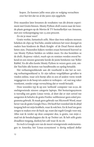 kopen. Zo kunnen jullie onze pijn en walging verzachten
     over het feit dat we al die jaren zijn opgelicht.

Drie maanden later kwamen de resultaten van dit drieste experi-
ment met Gratis binnen. Monty Python-dvd’s waren naar de twee-
de plaats gestegen op de Movies & TV-bestsellerlijst van Amazon,
met een verkoopstijging van 23.000 procent.
   Zo zie je maar weer!
   Gratis werkte, fantastisch zelfs. Meer dan twee miljoen mensen
bekeken de clips op YouTube, omdat iedereen het weer doorgaf en
ouders hun kinderen de Black Knight- of de Dead Parrot-sketch
lieten zien. Duizenden kijkers werden eraan herinnerd hoeveel ze
van Monty Python hielden en wilden meer. En dus bestelden ze
de dvd’s. Response video’s, mash-ups en remixes werden overal be-
kend en een nieuwe generatie leerde de juiste betekenis van ‘Killer
Rabbit’. En dit alles kostte Monty Python in wezen geen cent, om-
dat YouTube alle kosten van bandbreedte en opslag betaalde.
   Het verbazingwekkende aan dit voorbeeld is dat het zo wei-
nig verbazingwekkend is. Er zijn talloze vergelijkbare gevallen te
vinden online, waar zo’n beetje alles in een of andere vorm wordt
weggegeven in de hoop iets anders te verkopen – of, wat nog vaker
voorkomt, zonder enige verwachting dat er wordt betaald.
   Deze woorden typ ik op een ‘netbook’-computer van $250, de
snelstgroeiende nieuwe categorie laptops. Het besturingssysteem
is toevallig een gratis Linux-versie, al doet dat er niet zoveel toe
aangezien ik behalve de gratis Firefox-webbrowser geen enkel pro-
gramma gebruik. Ik maak geen gebruik van Microsoft Word, maar
liever van de gratis Google Docs. Dit heeft het voordeel dat ik altijd
toegang heb tot mijn krabbels, waar ik ook ben. En ik hoef me geen
zorgen te maken over de back-up, want dat regelt Google voor mij.
Alles wat ik verder op deze computer doe, is gratis, van mijn e-
mail tot de boodschappen die ik op Twitter zet. Ik heb zelfs gratis
draadloos toegang, dankzij het café waar ik nu zit.
   En toch is Google een van de meest winstgevende ondernemin-
gen in Amerika; het ‘Linux-ecosysteem’ is dertig miljard dollar

12
 