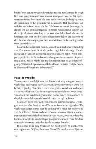 bedrijf met een meer geloofwaardige reactie zou komen. In 1998
liet een programmeur een memo rondgaan waarin hij open-
sourcesoftware beschreef als een ‘rechtstreekse bedreiging voor
de inkomsten en het podium van Microsoft’. Het document, dat
uitlekte en bekend werd als het ‘Halloween-memo’ (vanwege de
datum én de angstaanjagende inhoud) waarschuwt verder dat
de ‘vrije ideeënuitwisseling in de oss voordelen biedt die niet te
kopiëren zijn met ons bestaande licentiemodel en die daarom op
den duur een bedreiging vormen voor de ideeënuitwisseling onder
onze ontwikkelaars.’
   Maar in het openbaar nam Microsoft een heel andere houding
aan. Een nieuwsbericht uit december 1998 luidt als volgt: ‘De di-
rectie van Microsoft doet open source af als een hype: “Voor com-
plexe projecten in de toekomst zullen grote teams en veel kapitaal
nodig zijn,” zei Ed Muth, een marketingmanager bij de Microsoft-
groep. “Dit zijn dingen waarop Robin Hood met zijn vrolijke bende
in Sherwood Forest niet is berekend.”’


Fase 2: Woede
Toen eenmaal duidelijk was dat Linux niet weg zou gaan en een
werkelijke bedreiging voor Microsofts product vormde, werd het
bedrijf vijandig. Tuurlijk, Linux was gratis, vertelden verkopers
aarzelende klanten: ‘Gratis en ongecontroleerd als een jonge hond.’
Visioenen van een leven gevuld met hondenvoer, hondenpoep en
dagelijkse wandelingen deden de klanten terugkrabbelen.
   Microsoft koos voor een economische aanvalsstrategie. De slo-
gan waarom alles draaide, werd ‘de totale kosten van eigendom’. De
werkelijke kosten waren niet de aankoopprijs maar het onderhoud
van de software. Linux, zo beweerden ze, was moeilijker te onder-
steunen en de sukkels die daar toch voor kozen, zouden iedere dag
kapitalen kwijt zijn aan het leger programmeurs en it’ers die deze
rammelende constructie draaiende moesten houden.
   In oktober 1999 ging Microsoft het hard spelen en publiceerde
een pagina met ‘Vijf mythes over Linux’. Ze maakten een lijst van

130
 
