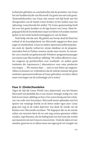 technische gebreken en concludeerden dat de prestaties van Linux
het niet haalden bij die van Microsoft. En gratis was niet echt gratis.
‘Systeembeheerders van Linux zijn enorm veel tijd kwijt met het
doorgronden van de laatste Linux-kwalen en het zoeken naar een
oplossing,’ waarschuwde het artikel. ‘De Linux-gemeenschap heeft
het over het gratis karakter en de lage kosten van Linux. Maar be-
grijp goed dat de licentiekosten maar een kleine rol zouden moeten
spelen in het totale besluitvormingsproces van de klant.’
   Toch hielp ook dat niet. Bij gebrek aan bewijs deed de klant het
verhaal af als kwaadsprekerij van Microsoft, ingegeven door pure
angst en onzekerheid. Linux en andere opensourcesoftwareprojec-
ten zoals de Apache webserver, mysql-database en de program-
meertalen Perl en Python wonnen steeds meer terrein. In novem-
ber 2002 stuurde een gefrustreerde Windows-programmamanager
een memo naar Microsofts pr-afdeling: ‘We zullen effectiever moe-
ten reageren op persberichten over overheids- en andere grote
instituten die [opensource-] alternatieven voor onze producten
overwegen … We moeten daar … snel en met feiten op reageren.
Alleen zo kunnen we verhinderen dat de indruk ontstaat dat grote
instituten opensourcesoftware of Linux gebruiken, terwijl ze alleen
maar overwegen om de technologie uit te testen.’


Fase 3: (Onder)handelen
Tegen de tijd dat Linux World 2002 plaatsvond, was het binnen
Microsoft wel duidelijk dat er een nieuwe strategie nodig was. ibm
had al een Linux-afdeling en hun it’ers waren bezig met het schrij-
ven van code voor het project. Microsoft moest ophouden met het
spuien van venijnige kritiek en de feiten onder ogen zien: Linux
ging niet weg en de reden daarvoor was deels de woede van de
klanten over Microsofts tactieken. ‘We begrepen dat we de emotie
achter ons moesten laten als we ooit nog serieus genomen wilden
worden,’ zegt Houston, die de leiding had over het team dat werkte
aan manieren om met Linux te concurreren. ‘Zoals de zaken ervoor
stonden, groeven we zo alleen maar ons eigen graf, tot vreugde van

                                                                   131
 