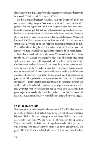 de concurrentie.’ Bij Linux World droegen vertegenwoordigers van
Microsoft T-shirts met de tekst Let’s Talk.
   Na het congres begreep Houston waarom Microsoft geen vat
op de zaak had gekregen. ‘We moesten bewijzen wat we hadden
gezegd: dat het eigendom van Linux hogere kosten met zich mee-
bracht.’ Daarom gaf hij het adviesbureau idc opdracht om onaf-
hankelijk te onderzoeken of Windows echt beter was dan Linux als
de totale kosten van eigendom werden ingecalculeerd. Microsoft
kwam duidelijk als winnaar uit de bus, maar de directie was ver-
deeld over de vraag of ze het rapport moesten gebruiken of niet.
Ze hadden dit zo lang beweerd zonder bewijs te leveren. Zou het
rapport nu nog iemand van gedachten kunnen doen veranderen?
   Misschien deed het dat niet, maar Microsoft mocht wel weer
meedoen. De klanten realiseerden zich dat Microsoft niet maar
wat riep – Linux was echt ingewikkelder en duurder dan het leek.
Ondertussen besloot Microsoft zelf een duit in het opensource-
zakje te doen en het kondigde een shared source-programma aan
waarmee overheidsklanten de onderliggende code voor Windows
en andere Microsoft-producten konden zien. Als transparantie de
grote aantrekkingskracht van open source vormde, zou Microsoft
die bieden – maar alleen nadat het de klanten had laten zweren dat
ze de code geheimhielden en het de nodige andere maatregelen
had getroffen om te voorkomen dat de code zou uitlekken. Een
paar kopers in overheidsdienst liepen het proces door, maar het
raakte Linux nauwelijks. Het was tijd voor een radicalere aanpak


Fase 4: Depressie
Eind 2003 verraste Microsoft iedereen door Bill Hilf in dienst te ne-
men, die de leiding had gehad over de succesvolle Linux-strategie
bij ibm. Tijdens het wervingsproces zei Steve Ballmer, ceo van
Microsoft, tegen hem: ‘We moeten een antwoord vinden op Gratis.’
Tot nu toe had het bedrijf nooit iets gedaan om het tij te keren, en
Hilf begreep hoe dat kwam toen hij met de it’ers ging praten. ‘Uit
gesprekken werd me duidelijk dat ze echt geen idee hadden hoe

132
 